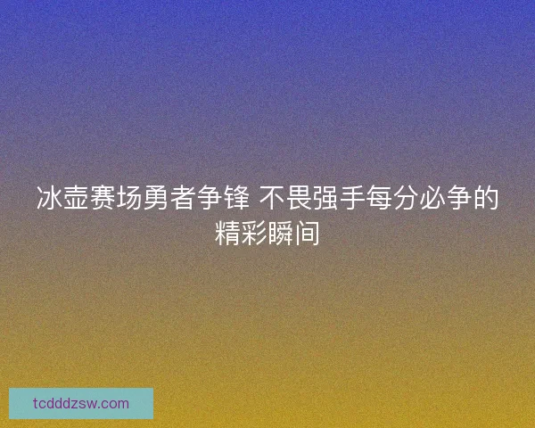 冰壶赛场勇者争锋 不畏强手每分必争的精彩瞬间