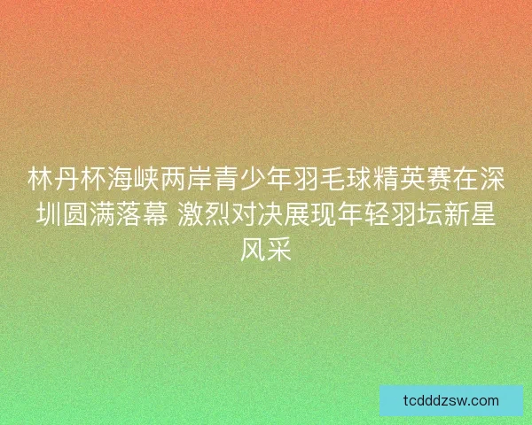 林丹杯海峡两岸青少年羽毛球精英赛在深圳圆满落幕 激烈对决展现年轻羽坛新星风采 林丹杯海峡两岸青少年羽毛球精英赛在深圳圆满落幕 激烈对决展现年轻羽坛新星风采