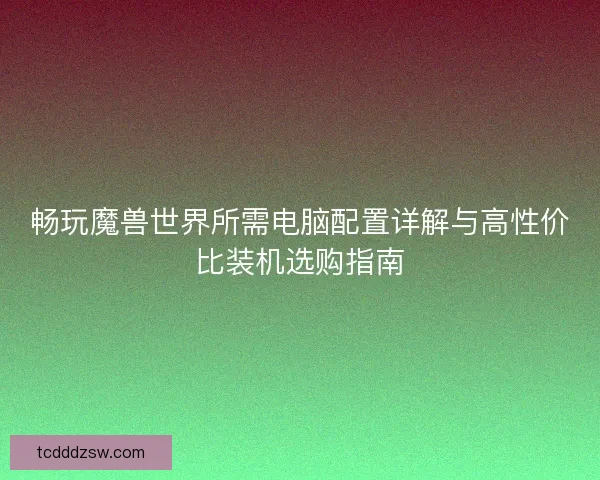 畅玩魔兽世界所需电脑配置详解与高性价比装机选购指南