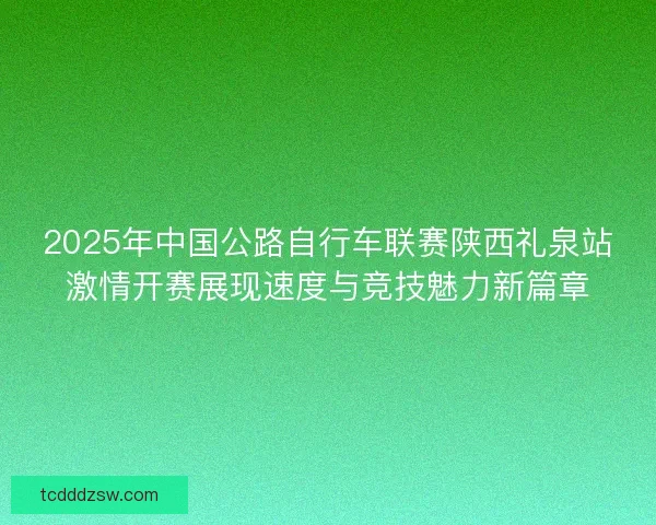 2025年中国公路自行车联赛陕西礼泉站激情开赛展现速度与竞技魅力新篇章