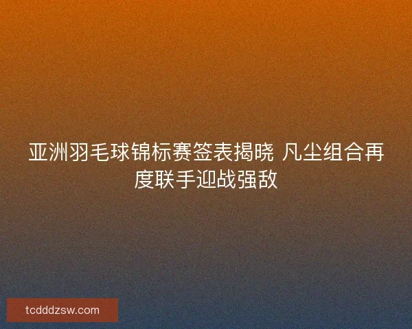 亚洲羽毛球锦标赛签表揭晓 凡尘组合再度联手迎战强敌