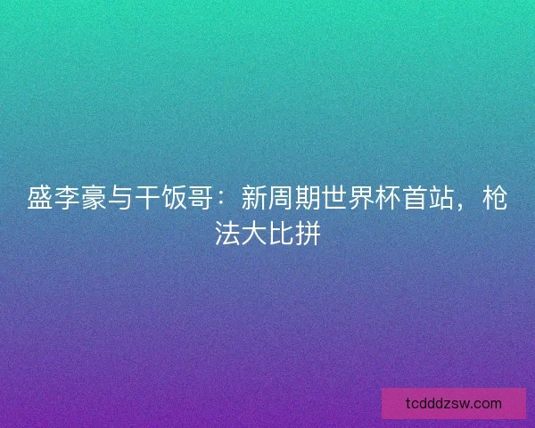盛李豪与干饭哥：新周期世界杯首站，枪法大比拼