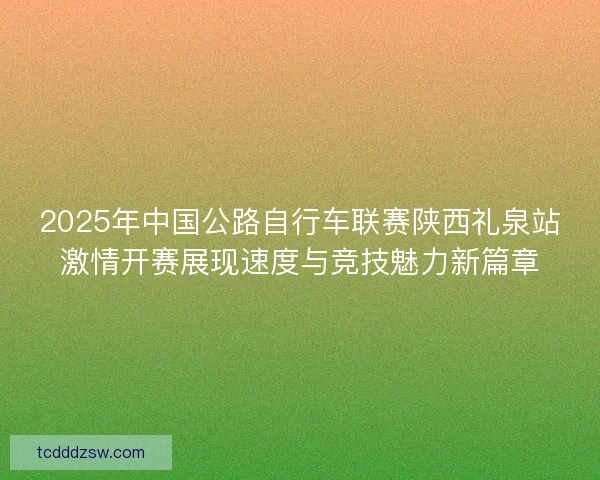 2025年中国公路自行车联赛陕西礼泉站激情开赛展现速度与竞技魅力新篇章