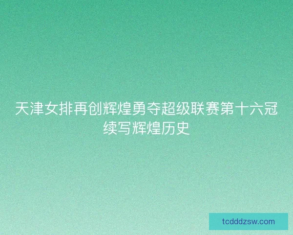 天津女排再创辉煌勇夺超级联赛第十六冠续写辉煌历史