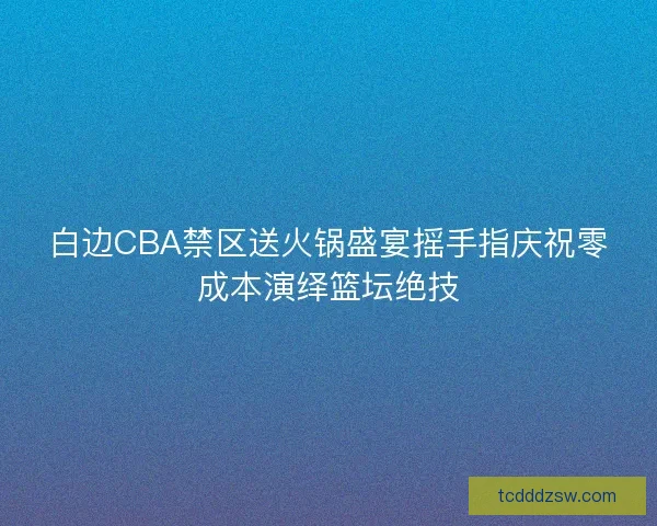 白边CBA禁区送火锅盛宴摇手指庆祝零成本演绎篮坛绝技