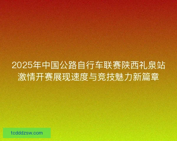 2025年中国公路自行车联赛陕西礼泉站激情开赛展现速度与竞技魅力新篇章