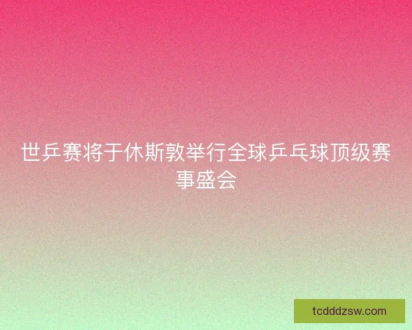 世乒赛将于休斯敦举行全球乒乓球顶级赛事盛会
