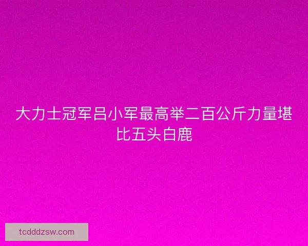 大力士冠军吕小军最高举二百公斤力量堪比五头白鹿