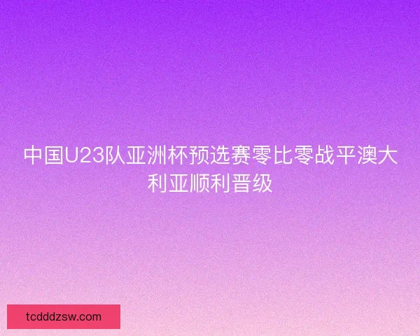 中国U23队亚洲杯预选赛零比零战平澳大利亚顺利晋级 中国U23队亚洲杯预选赛零比零战平澳大利亚顺利晋级